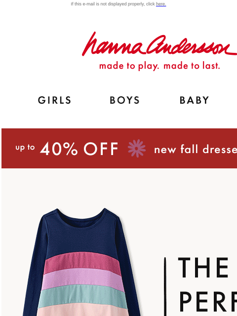 Build the perfect fall outfit! If this e-mail is not displayed properly, click here. Hanna Andersson | made to play. made to last. Shop girls clothes. Shop boys clothes. Shop baby clothes. Shop new