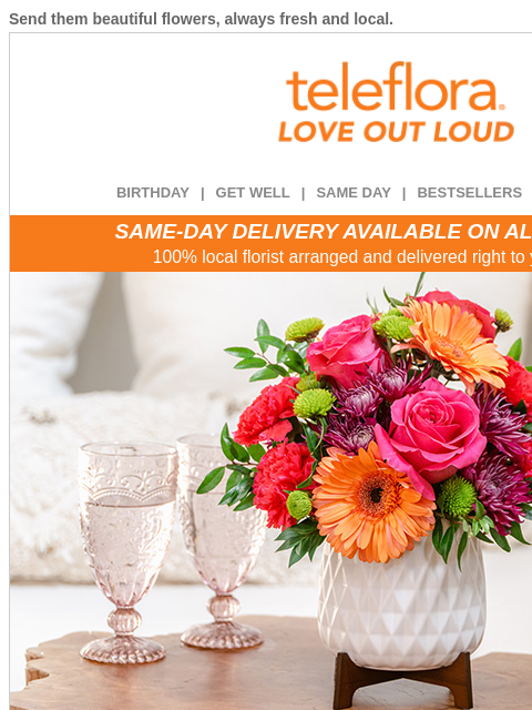 Send them beautiful flowers, always fresh and local. View in browser ‌ teleflora BIRTHDAY | GET WELL | SAME DAY | BESTSELLERS | DEAL OF THE DAY SAME-DAY DELIVERY AVAILABLE ON ALL BOUQUETS! 100% local