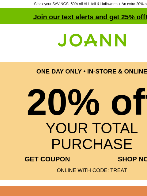 Stack your SAVINGS! 50% off ALL fall & Halloween + An extra 20% off! Join our text alerts and get 25% off! † Joann.com® ONE DAY ONLY • IN-STORE & ONLINE 20% off YOUR TOTAL PURCHASE GET COUPON