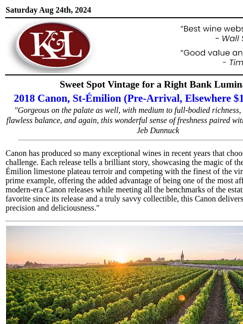 "A majestic, soaring Grand Cru Classé"... Saturday Aug 24th, 2024 View in Browser KL-emailheader.gif Sweet Spot Vintage for a Right Bank Luminary 2018 Canon, St-Émilion (Pre-Arrival,