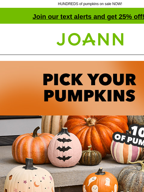 HUNDREDS of pumpkins on sale NOW! Join our text alerts and get 25% off! † Joann.com® Pick your pumpkins 100s of Pumpkins! 50% off Got a pumpkin project? We've got what you need for all your fall