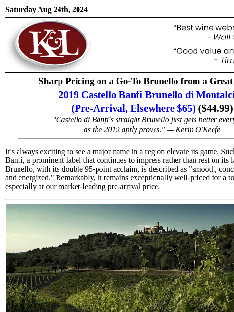 "A great deal for a classic example of Brunello"... Saturday Aug 24th, 2024 View in Browser KL-emailheader.gif Sharp Pricing on a Go-To Brunello from a Great Vintage 2019 Castello Banfi