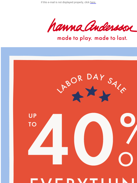 Shop our Labor Day Sale! If this e-mail is not displayed properly, click here. Hanna Andersson | made to play. made to last. Labor Day Sale. UP TO FORTY PERCENT OFF EVERYTHING. SHOP NOW. SHOP GIRLS