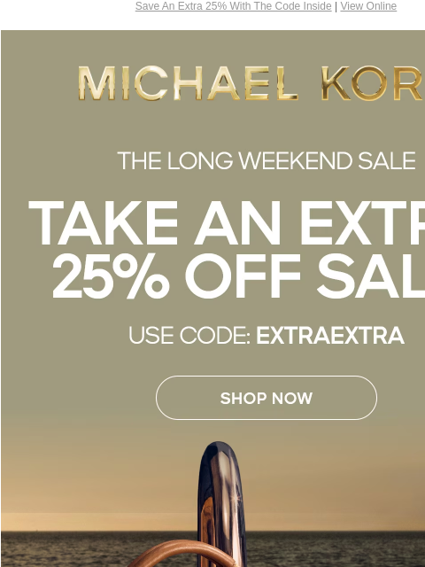 Save An Extra 25% With The Code Inside | View Online MICHAEL KORS THE LONG WEEKEND SALE TAKE AN EXTRA 25% OFF SALE* USE CODE: EXTRAEXTRA SHOP NOW IMAGE Online & In Store | *TERMS APPLY Facebook