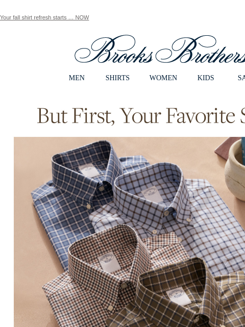 Your fall shirt refresh starts … NOW View in web browser Brooks Brothers MEN SHIRTS WOMEN KIDS SALE But First, Your Favorite Shirts. Update your rotation with the brand that invented the style you love