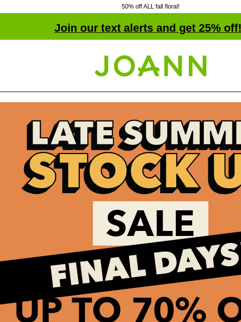 50% off ALL fall floral! Join our text alerts and get 25% off! † Joann.com® Final Days! Late Summer Stock Up Sale up to 70% off. SHOP NOW $2.99 Gildan Short Sleeve T-Shirts. 100% cotton. Reg. $3.99-