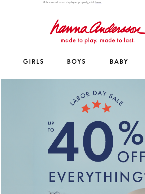 Catch our Labor Day Sale! If this e-mail is not displayed properly, click here. Hanna Andersson | made to play. made to last. Shop girls clothes. Shop boys clothes. Shop baby clothes. Shop new arrivals