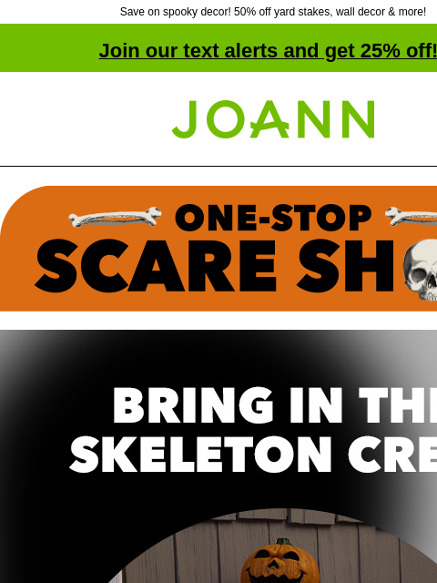 Save on spooky decor! 50% off yard stakes, wall decor & more! Join our text alerts and get 25% off! † Joann.com® Bring in the Skeleton Crew! 50% off! From tabletop to totally ginormous, we've