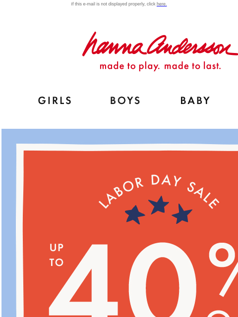 Take up to 40% off with our Labor Day Sale! If this e-mail is not displayed properly, click here. Hanna Andersson | made to play. made to last. Shop girls clothes. Shop boys clothes. Shop baby clothes.