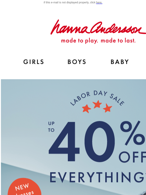 Even NEW dresses on sale! If this e-mail is not displayed properly, click here. Hanna Andersson | made to play. made to last. Shop girls clothes. Shop boys clothes. Shop baby clothes. Shop new arrivals