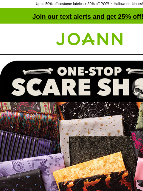 Up to 50% off costume fabrics + 30% off POP!™ Halloween fabrics! Join our text alerts and get 25% off! † Joann.com® One-Stop Scare Shop. Halloween fabrics. PRACTICE YOUR CRAFT Save 50% on Halloween