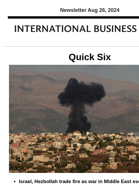 Newsletter Aug 26, 2024 Quick Six Israel, Hezbollah trade fire as war in Middle East escalates Israel and Hezbollah exchanged heavy fire across the Lebanese border Sunday, killing four combatants