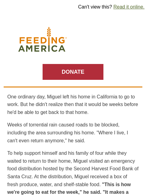 How we respond to disasters. | Can't view this? Read it online. Feeding America. DONATE One ordinary day, Miguel left his home in California to go to work. But he didn't realize then that it