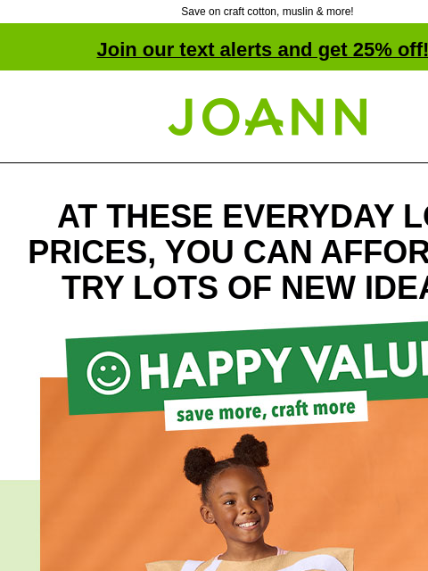 Save on craft cotton, muslin & more! Join our text alerts and get 25% off! † Joann.com® AT THESE EVERYDAY LOW PRICES, YOU CAN AFFORD TO TRY LOTS OF NEW IDEAS! Happy Value! Save more, craft more!