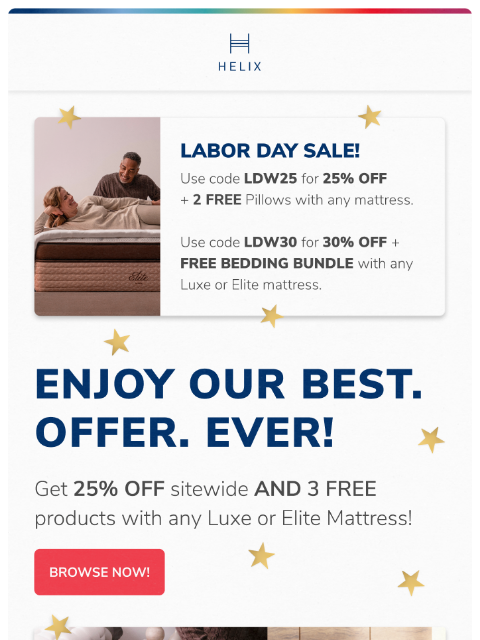 Shop today for 25% off + 3 FREE products with any Luxe or Elite mattress This email was sent to brands.news.subscription@gmail.com by Helix. 30 Irving Pl Fl 9, New York, NY 10003 Privacy Policy |