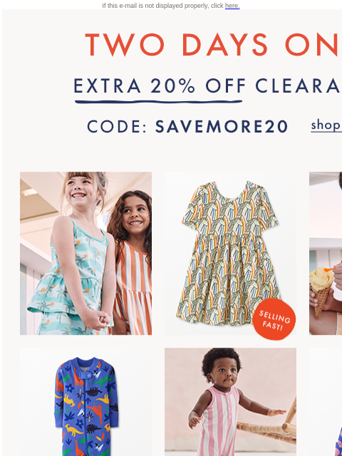 2 DAYS ONLY! Open for code... If this e-mail is not displayed properly, click here. TWO DAYS ONLY — EXTRA TWENTY PERCENT OFF CLEARANCE — Code: SAVEMORE20. Shop now. TWO DAYS ONLY — SELLING FAST. SHOP