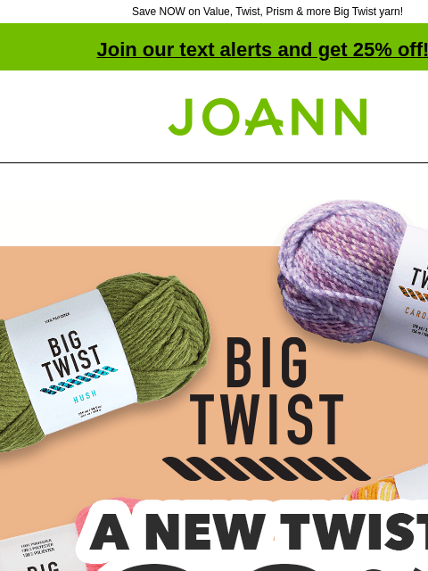 Save NOW on Value, Twist, Prism & more Big Twist yarn! Join our text alerts and get 25% off! † Joann.com® Big Twist. A New Twist. 30% off Entire Stock. Wait till you see all the new Big Twist yarn!