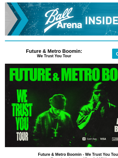 Future & Metro Boomin, The Doobie Brothers, WWE Ball Arena Insiders Future & Metro Boomin: We Trust You Tour GET TICKETS Future & Metro Boomin Future & Metro Boomin - We Trust You Tour