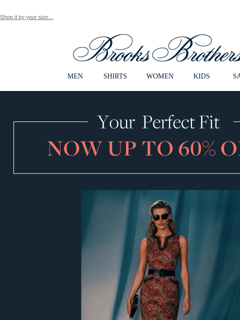 Shop it by your size… View in web browser Brooks Brothers MEN SHIRTS WOMEN KIDS SALE Your Perfect Fit Now Up To 60% Off Women's Styles Up to 60% Off Timeless classics, reimagined for today. XS/0/2