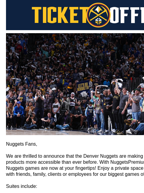 Private Space, Exclusive Catering, & More! Denver Nuggets Ticket Offers Introducing NuggetsPremium.com Nuggets Fans, We are thrilled to announce that the Denver Nuggets are making our most