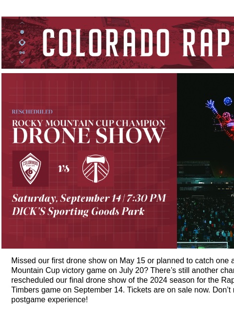 Nights with the Colorado Rapids You Won't Want to Miss. CR_Header_600x100.jpg Rescheduled Drone Show and Remaining Rapids Theme Nights! Missed our first drone show on May 15 or planned to catch one