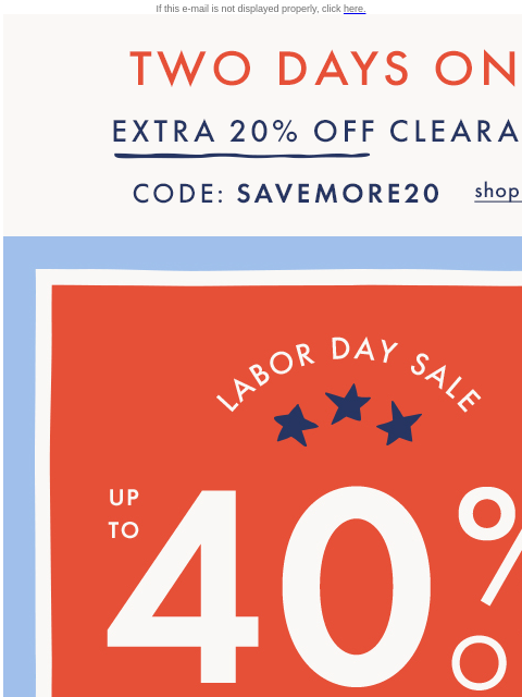 AND, up to 40% off everything else! If this e-mail is not displayed properly, click here. TWO DAYS ONLY — EXTRA TWENTY PERCENT OFF CLEARANCE — Code: SAVEMORE20. Shop now. Labor Day Sale. UP TO FORTY