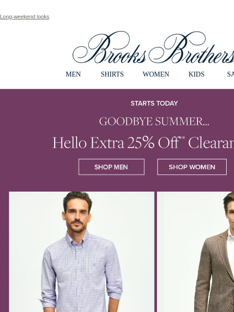 Long-weekend looks View in web browser Brooks Brothers MEN SHIRTS WOMEN KIDS SALE Starts Today Goodbye Summer... Hello Extra 25% Off Clearance Shop Men Shop Women Shop Shirts Shop Sport Coats Shop