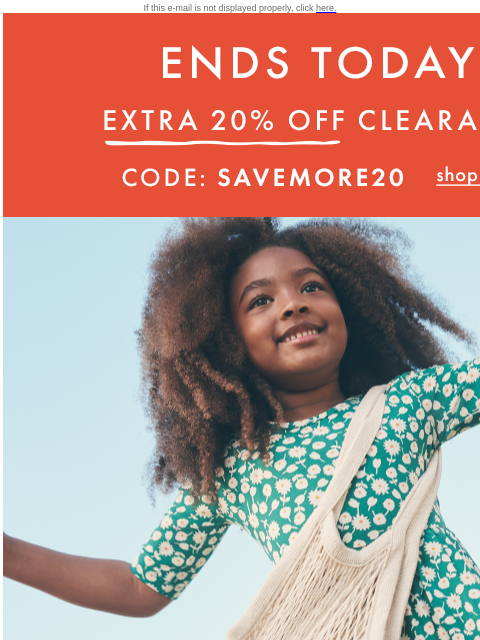 Last chance for Extra 20% off clearance! If this e-mail is not displayed properly, click here. ENDS TODAY. EXTRA TWENTY PERCENT OFF CLEARANCE — Code: SAVEMORE20. Shop now. Extra twenty percent off with