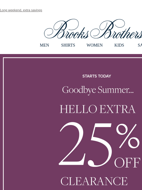 Long weekend, extra savings View in web browser Brooks Brothers MEN SHIRTS WOMEN KIDS SALE Starts Today Goodbye Summer... Hello Extra 25% Off Clearance Shop Men Shop Women MEN › SHIRTS › WOMEN › KIDS ›