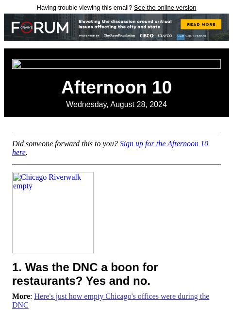 Having trouble viewing this email? See the online version Afternoon 10 Wednesday, August 28, 2024 Did someone forward this to you? Sign up for the Afternoon 10 here. Chicago Riverwalk empty 1. Was the