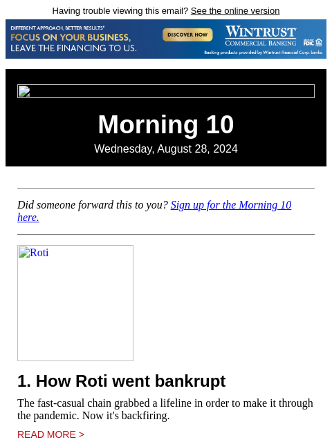 Having trouble viewing this email? See the online version Morning 10 Wednesday, August 28, 2024 Did someone forward this to you? Sign up for the Morning 10 here. Roti 1. How Roti went bankrupt The fast