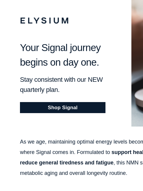 Increase your cellular energy and save. ELYSIUM Your Signal journey begins on day one. Stay consistent with our NEW quarterly plan. Shop Signal ELYSIUM As we age, maintaining optimal energy levels