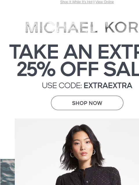 Shop It While It's Hot | View Online MICHAEL KORS TAKE AN EXTRA 25% OFF SALE* USE CODE: EXTRAEXTRA SHOP NOW SHOP NOW ONLINE & IN STORE | *TERMS APPLY Facebook Twitter Pinterest Youtube