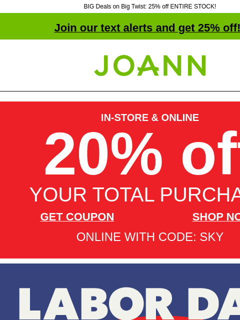 BIG Deals on Big Twist: 25% off ENTIRE STOCK! Join our text alerts and get 25% off! † Joann.com® IN-STORE & ONLINE 20% off YOUR TOTAL PURCHASE GET COUPON SHOP NOW ONLINE WITH CODE: SKY Labor Day