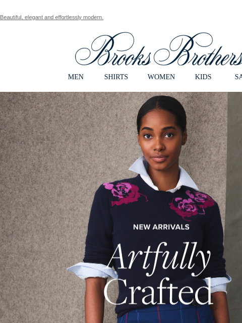 Beautiful, elegant and effortlessly modern. View in web browser Brooks Brothers MEN SHIRTS WOMEN KIDS SALE New Arrivals Artfully Crafted Inspired by painterly jewel tones, abstract patterns and the