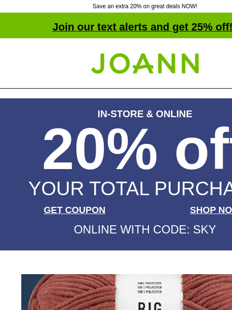 Save an extra 20% on great deals NOW! Join our text alerts and get 25% off! † Joann.com® IN-STORE & ONLINE 20% off YOUR TOTAL PURCHASE GET COUPON SHOP NOW ONLINE WITH CODE: SKY Big Twist Posh Yarn