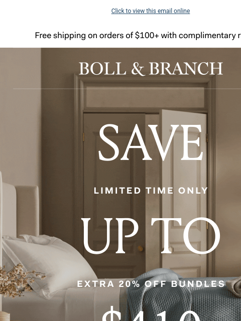 Now up to $410 OFF! Click to view this email online Free shipping on orders $100+ with complimentary returns. BOLL & BRANCH SAVE UP TO $410 EXTRA 20% OFF BUNDLES Use code BUNDLE20 SHOP NOW See site