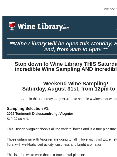 Can't see this email? Click here. Thursday August 29, 2024 **Wine Library will be open this Monday, September 2nd, from 9am to 5pm! ** Stop down to Wine Library THIS Saturday for an incredible Wine