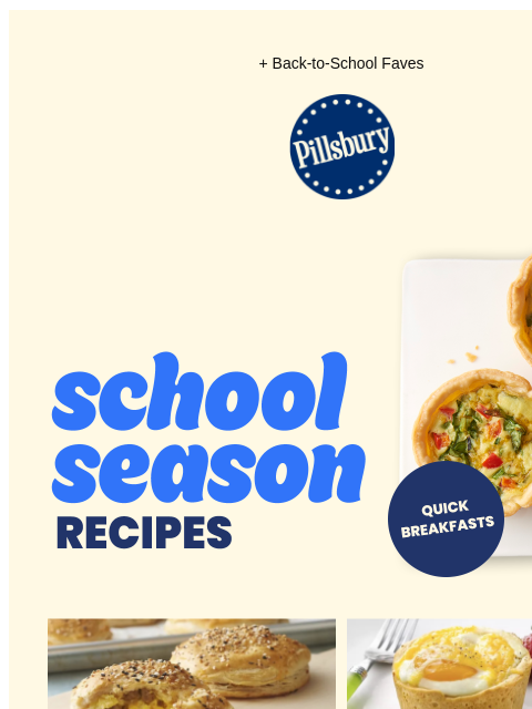 + Back-to-School Faves Pillsbury Logo School Season Recipes; Tray of mini breakfast quiches; Quick Breakfasts Tray of seasoned breakfast biscuits filled with cheese and sausage Plate with mini baked