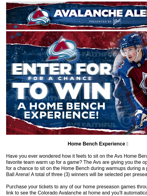 Avalanche Alert | The Official Newsletter for the Colorado Avalanche Home Bench Experience Home Bench Experience 👀 Have you ever wondered how it feels to sit on the Avs Home Bench and watch your