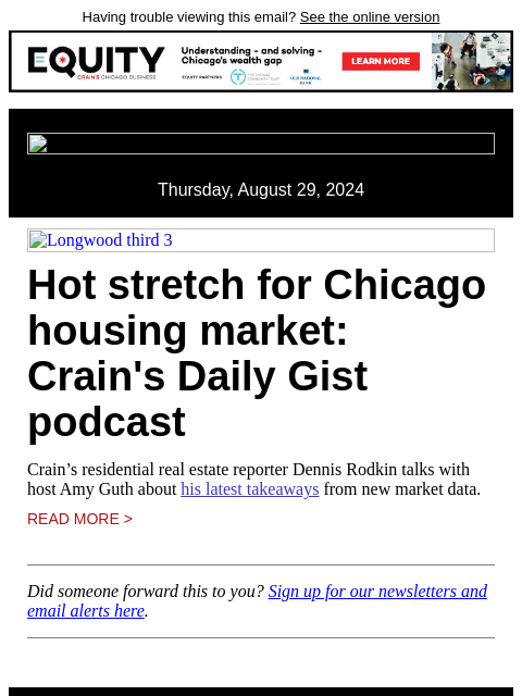 Having trouble viewing this email? See the online version Thursday, August 29, 2024 Longwood third 3 Hot stretch for Chicago housing market: Crain's Daily Gist podcast Crain's residential real