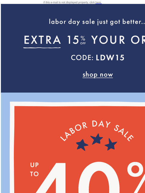 On TOP of up to 40% off everything! If this e-mail is not displayed properly, click here. Labor day sale just got better... EXTRA FIFTEEN PERCENT OFF YOU ORDER — Code: LDW15. Shop now. Labor Day Sale.