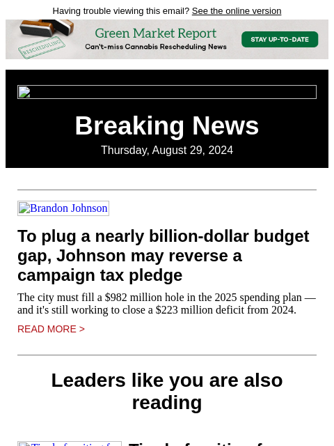 Having trouble viewing this email? See the online version Breaking News Thursday, August 29, 2024 Brandon Johnson To plug a nearly billion-dollar budget gap, Johnson may reverse a campaign tax pledge