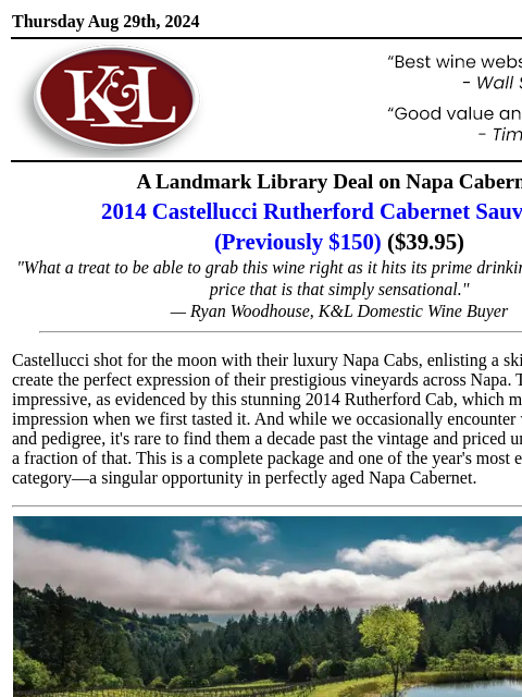 Easily one of the year's best deals on Napa Cabernet... Thursday Aug 29th, 2024 View in Browser KL-emailheader.gif A Landmark Library Deal on Napa Cabernet 2014 Castellucci Rutherford Cabernet