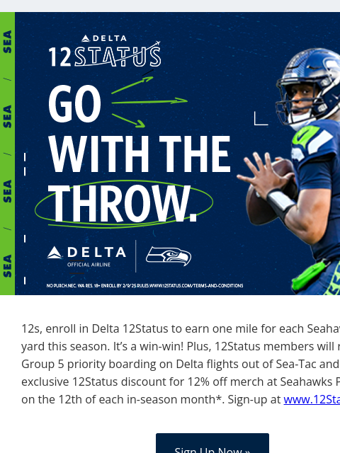 Go with the throw! View in Browser 12s, enroll in Delta 12Status to earn one mile for each Seahawks passing yard this season. It's a win-win! Plus, 12Status members will receive Group 5 priority