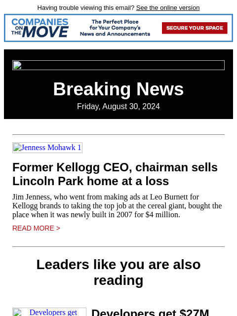 Having trouble viewing this email? See the online version Breaking News Friday, August 30, 2024 Jenness Mohawk 1 Former Kellogg CEO, chairman sells Lincoln Park home at a loss Jim Jenness, who went