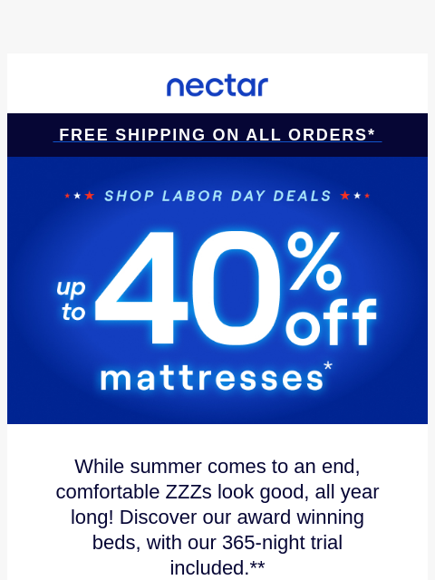 Don't snooze on savings! Up to 40% Off Select Items.* Plus all mattress purchases include our 365-night risk-free home trial & free standard shipping.+ Nectar Logo Free Shipping on all orders*