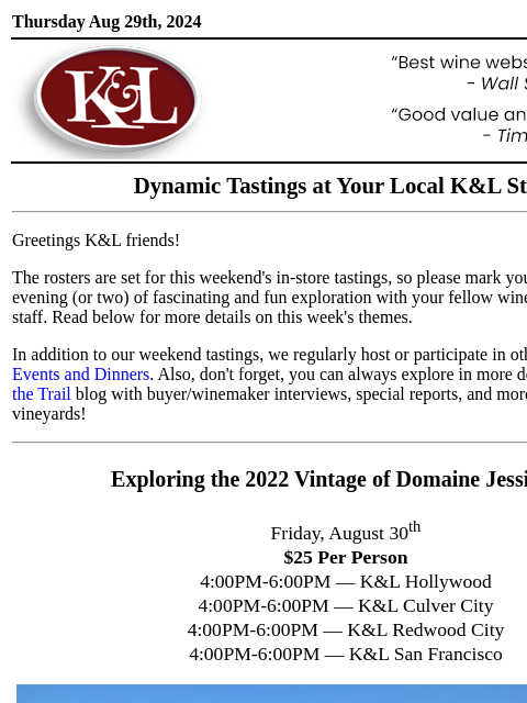 Sip, swirl, and explore at your local K&L... Thursday Aug 29th, 2024 View in Browser KL-emailheader.gif Dynamic Tastings at Your Local K&L Store Greetings K&L friends! The rosters are set