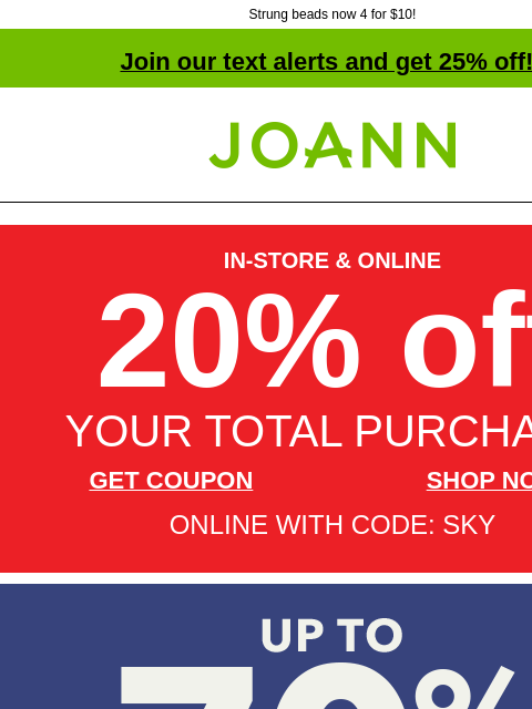 Strung beads now 4 for $10! Join our text alerts and get 25% off! † Joann.com® IN-STORE & ONLINE 20% off YOUR TOTAL PURCHASE GET COUPON SHOP NOW ONLINE WITH CODE: SKY Labor Day Doorbusters! Up to