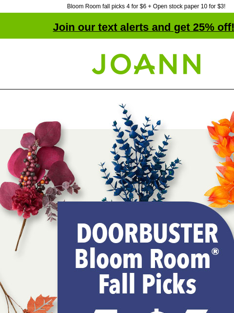 Bloom Room fall picks 4 for $6 + Open stock paper 10 for $3! Join our text alerts and get 25% off! † Joann.com® Doorbuster. 4 for $6. Bloom Room Fall Picks Excludes Halloween floral. Regularly $1.99 to